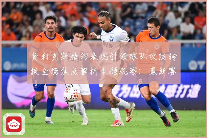 费利克斯精彩表现引领球队攻防转换全场焦点解析专题观察：最新赛事动态与深度分析