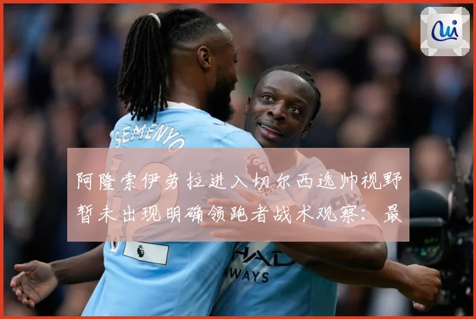 阿隆索伊劳拉进入切尔西选帅视野暂未出现明确领跑者战术观察：最新赛事动态与深度分析