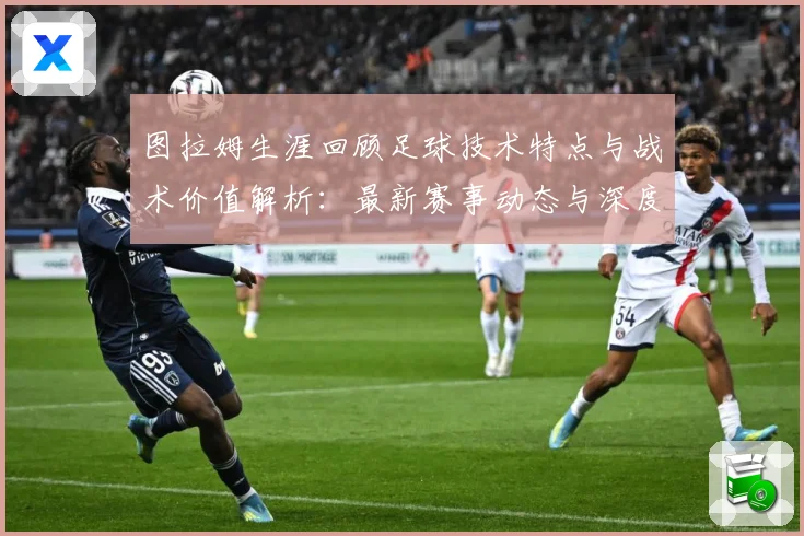 图拉姆生涯回顾足球技术特点与战术价值解析：最新赛事动态与深度分析