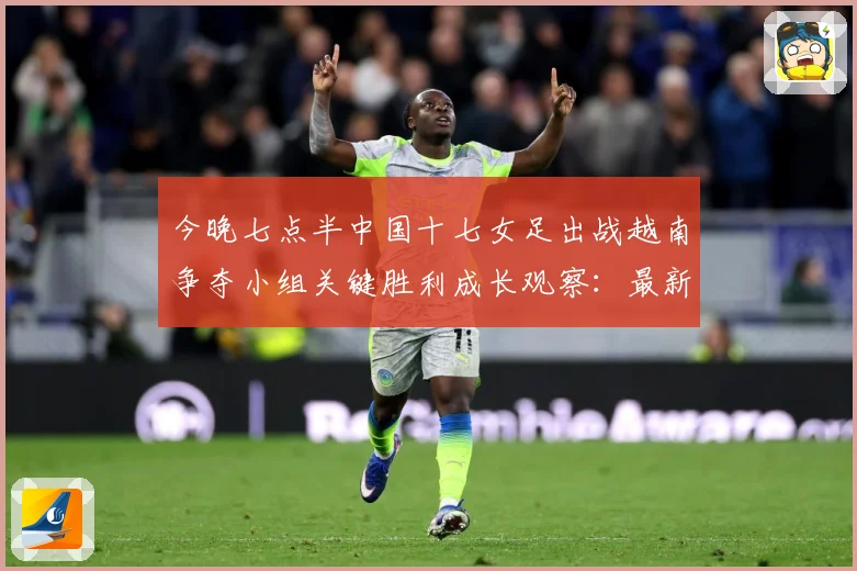 今晚七点半中国十七女足出战越南争夺小组关键胜利成长观察：最新赛事动态与深度分析