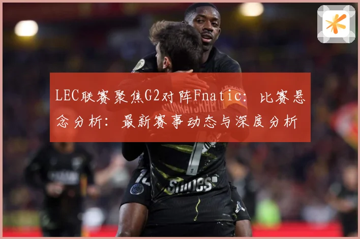 LEC联赛聚焦G2对阵Fnatic：比赛悬念分析：最新赛事动态与深度分析