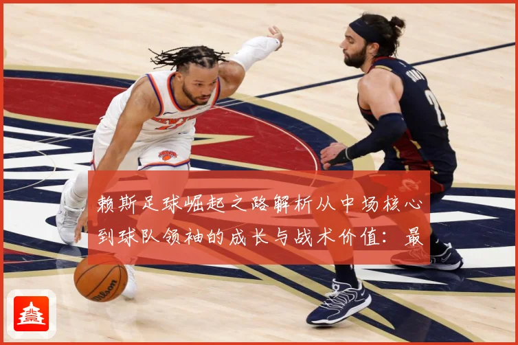 赖斯足球崛起之路解析从中场核心到球队领袖的成长与战术价值：最新赛事动态与深度分析