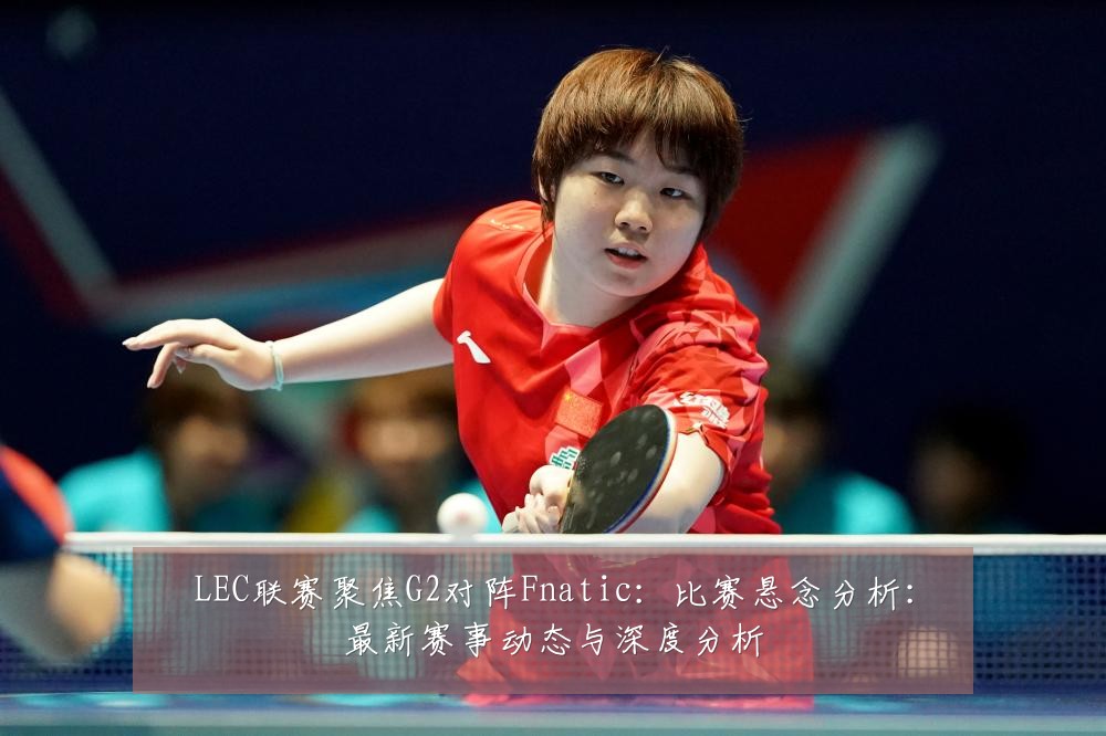 LEC联赛聚焦G2对阵Fnatic:比赛悬念分析:最新赛事动态与深度分析
